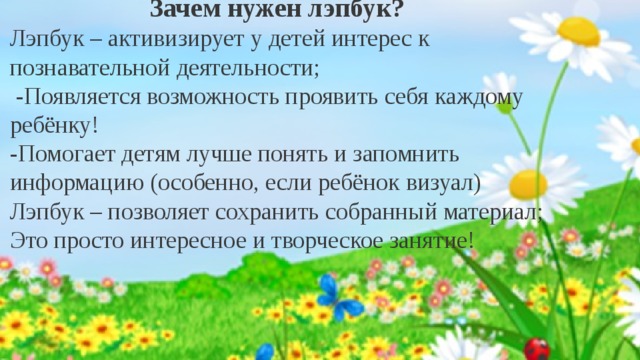  Зачем нужен лэпбук? Лэпбук – активизирует у детей интерес к познавательной деятельности;  -Появляется возможность проявить себя каждому ребёнку! -Помогает детям лучше понять и запомнить информацию (особенно, если ребёнок визуал) Лэпбук – позволяет сохранить собранный материал; Это просто интересное и творческое занятие!  