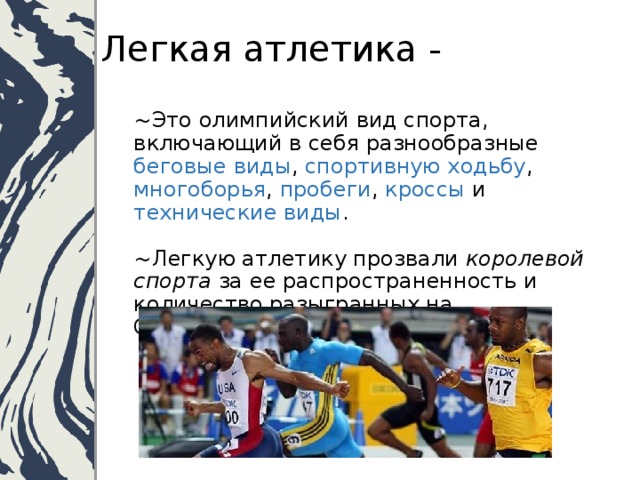 Легкая атлетика - ~Это олимпийский вид спорта, включающий в себя разнообразные беговые виды , спортивную ходьбу , многоборья , пробеги , кроссы и технические виды .   ~Легкую атлетику прозвали королевой спорта за ее распространенность и количество разыгранных на Олимпийских играх медалей.   