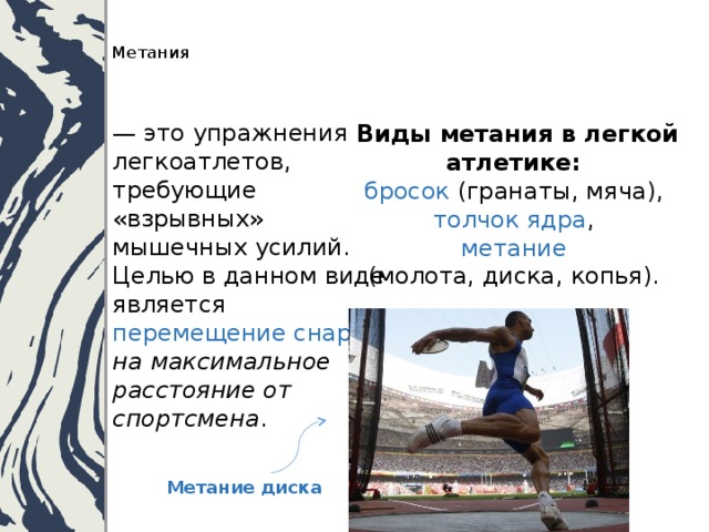   Метания    — это упражнения легкоатлетов, требующие «взрывных» мышечных усилий. Целью в данном виде является перемещение снаряда  на максимальное расстояние от спортсмена .   Виды метания в легкой атлетике:  бросок (гранаты, мяча),  толчок ядра ,  метание   (молота, диска, копья). Метание диска 