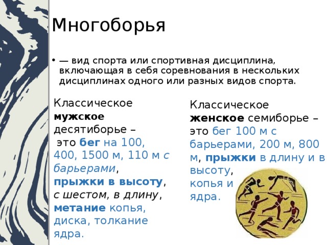 Многоборья — вид спорта или спортивная дисциплина, включающая в себя соревнования в нескольких дисциплинах одного или разных видов спорта. Классическое мужское десятиборье –  это бег на 100, 400, 1500 м, 110 м с барьерами ,  прыжки в высоту ,  с шестом, в длину , метание копья, диска, толкание ядра. Классическое женское семиборье – это бег 100 м с барьерами, 200 м, 800 м , прыжки в длину и в высоту , метание копья и толкание ядра. 