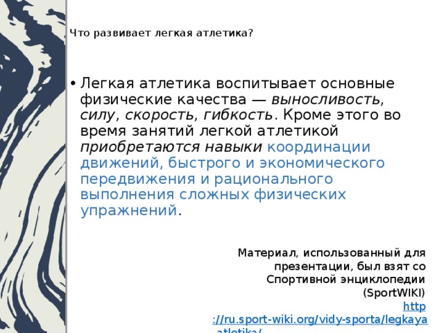   Что развивает легкая атлетика?    Легкая атлетика воспитывает основные физические качества — выносливость, силу, скорость, гибкость . Кроме этого во время занятий легкой атлетикой приобретаются навыки координации движений, быстрого и экономического передвижения и рационального выполнения сложных физических упражнений .   Материал, использованный для презентации, был взят со Спортивной энциклопедии (SportWIKI)    http ://ru.sport-wiki.org/vidy-sporta/legkaya-atletika/ 