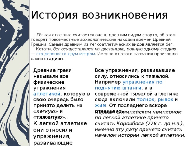 История возникновения  Лёгкая атлетика считается очень древним видом спорта, об этом говорят повсеместные археологические находки времен Древней Греции. Самым древним из легкоатлетических видов является бег.  Кстати, бег осуществлялся на дистанцию, равную одному стадию — ста девяносто двум метрам . Именно от этого названия произошло слово стадион .   Древние греки называли все физические упражнения атлетикой , которую в свою очередь было принято делить на « легкую » и « тяжелую ».  К легкой атлетике они относили упражнения, развивающие ловкость и выносливость.  бег, прыжки, стрельба из лука, плавание       Все упражнения, развивавшие силу, относились к тяжелой. Например упражнения по поднятию штанги , а в современной тяжелой атлетике сюда включили толчок , рывок и жим . От последнего вскоре отказались. Первым олимпийским чемпионом по легкой атлетике принято считать Короибоса (776 г. до н.э.), именно эту дату принято считать началом истории легкой атлетики .   