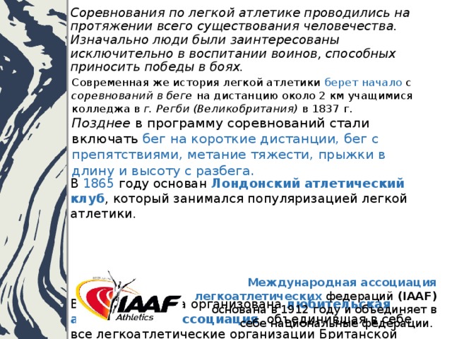 Соревнования по легкой атлетике проводились на протяжении всего существования человечества. Изначально люди были заинтересованы исключительно в воспитании воинов, способных приносить победы в боях. Современная же история легкой атлетики берет начало с соревнований в беге на дистанцию около 2 км учащимися колледжа в г. Регби (Великобритания) в 1837 г.  Позднее в программу соревнований стали включать бег на короткие дистанции, бег с препятствиями, метание тяжести, прыжки в длину и высоту с разбега. В 1865 году основан Лондонский атлетический клуб , который занимался популяризацией легкой атлетики.       В 1880 году была организована любительская атлетическая ассоциация , объединившая в себе все легкоатлетические организации Британской империи.    Международная ассоциация легкоатлетических федераций (IAAF) основана в 1912 году и объединяет в себе национальные федерации. 