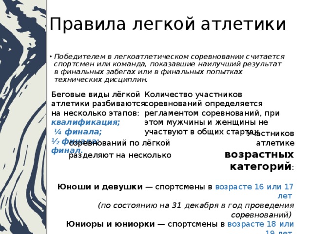 Правила легкой атлетики Победителем в легкоатлетическом соревновании считается спортсмен или команда, показавшие наилучший результат в финальных забегах или в финальных попытках технических дисциплин. Беговые виды лёгкой атлетики разбиваются на несколько этапов:  квалификация; Количество участников соревнований определяется регламентом соревнований, при этом мужчины и женщины не участвуют в общих стартах.    ¼ финала;  ½ финала;  финал.      Участников соревнований по лёгкой     атлетике разделяют на несколько     возрастных категорий :  Юноши и девушки — спортсмены в возрасте 16 или 17 лет  (по состоянию на 31 декабря в год проведения соревнований) Юниоры и юниорки — спортсмены в возрасте 18 или 19 лет  (по состоянию на 31 декабря в год проведения соревнований) Ветераны (мужчины и женщины) — спортсмены переходят в группу ветеранов в день своего 35-летия 