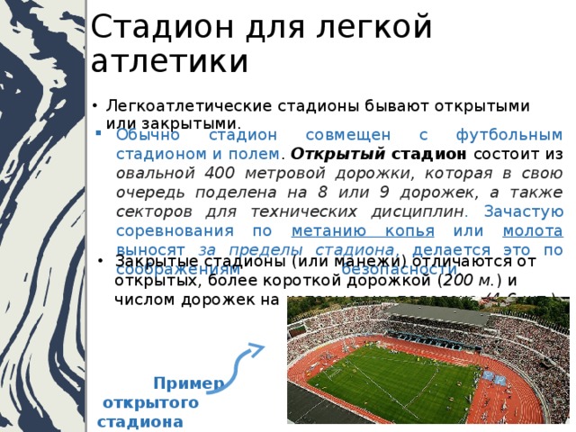 Стадион для легкой атлетики Легкоатлетические стадионы бывают открытыми или закрытыми. Обычно стадион совмещен с футбольным стадионом и полем . Открытый стадион состоит из овальной 400 метровой дорожки, которая в свою очередь поделена на 8 или 9 дорожек, а также секторов для технических дисциплин .  Зачастую соревнования по метанию копья или молота выносят за пределы стадиона , делается это по соображениям безопасности.   Закрытые стадионы (или манежи) отличаются от открытых, более короткой дорожкой ( 200 м. ) и числом дорожек на которые она поделена (4-6 шт .).      Пример  открытого стадиона 