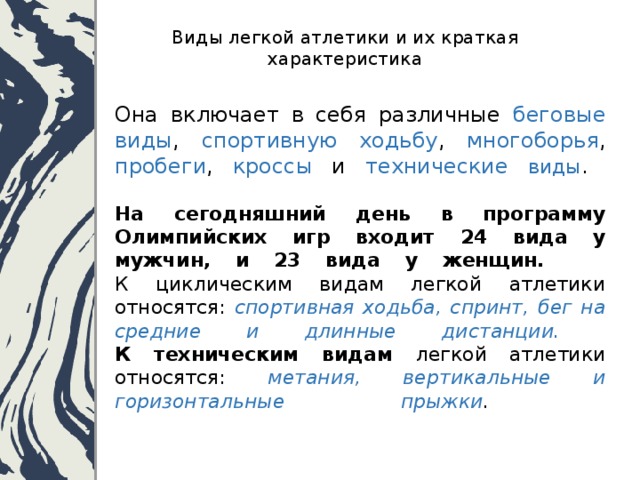  Виды легкой атлетики и их краткая характеристика   Она включает в себя различные беговые виды , спортивную ходьбу , многоборья , пробеги , кроссы и технические виды .   На сегодняшний день в программу Олимпийских игр входит 24 вида у мужчин, и 23 вида у женщин.    К циклическим видам легкой атлетики относятся: спортивная ходьба, спринт, бег на средние и длинные дистанции.  К техническим видам легкой атлетики относятся: метания, вертикальные и горизонтальные прыжки .   
