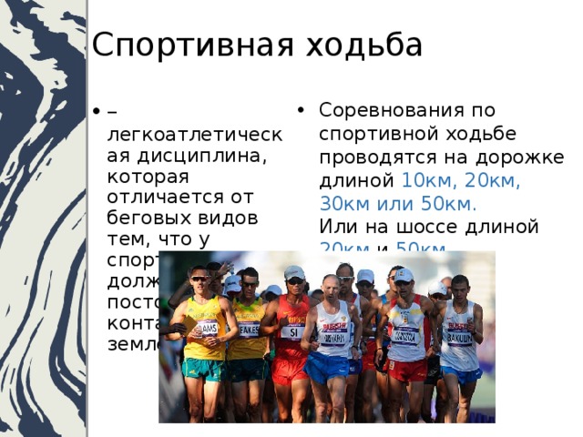 Спортивная ходьба – легкоатлетическая дисциплина, которая отличается от беговых видов тем, что у спортсмена должен быть постоянный контакт ноги с землей.   Соревнования по спортивной ходьбе проводятся на дорожке длиной 10км, 20км, 30км или 50км.  Или на шоссе длиной 20км и 50км.   