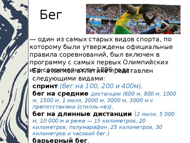  Бег — один из самых старых видов спорта, по которому были утверждены официальные правила соревнований, был включен в программу с самых первых Олимпийских игр современности 1896 года.   Бег в легкой атлетике представлен следующими видами:  спринт  (бег на 100, 200 и 400м),  бег на средние  дистанции (600 м, 800 м, 1000 м, 1500 м, 1 миля, 2000 м, 3000 м, 3000 м с препятствиями (стипль-чез),  бег на длинные дистанции ( 2 мили, 5 000 м, 10 000 м и реже — 15 километров, 20 километров, полумарафон, 25 километров, 30 километров и часовой бег.)  барьерный бег ,  эстафета .   