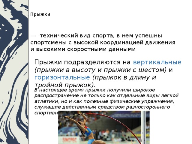   Прыжки    — технический вид спорта, в нем успешны спортсмены с высокой координацией движения и высокими скоростными данными Прыжки подразделяются на вертикальные  (прыжки в высоту и прыжки с шестом) и горизонтальные  (прыжок в длину и тройной прыжок).    В настоящее время прыжки получили широкое распространение не только как отдельные виды легкой атлетики, но и как полезные физические упражнения, служащие действенным средством разностороннего спортивного развития. 