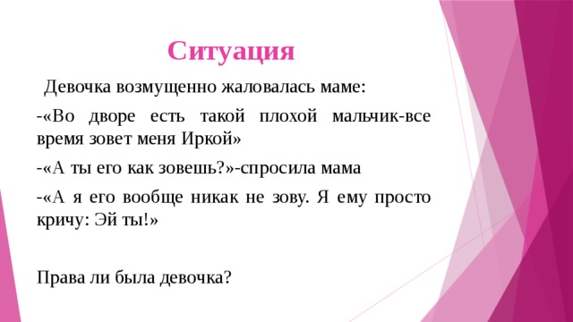 Ситуация   Девочка возмущенно жаловалась маме: -«Во дворе есть такой плохой мальчик-все время зовет меня Иркой» -«А ты его как зовешь?»-спросила мама -«А я его вообще никак не зову. Я ему просто кричу: Эй ты!» Права ли была девочка? 