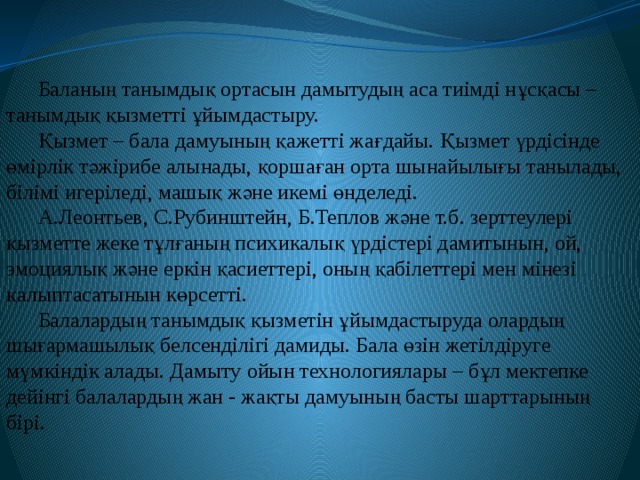 Баланың танымдық ортасын дамытудың аса тиімді нұсқасы – танымдық қызметті ұйымдастыру. Қызмет – бала дамуының қажетті жағдайы. Қызмет үрдісінде өмірлік тәжірибе алынады, қоршаған орта шынайылығы танылады, білімі игеріледі, машық және икемі өнделеді. А.Леонтьев, С.Рубинштейн, Б.Теплов және т.б. зерттеулері қызметте жеке тұлғаның психикалық үрдістері дамитынын, ой, эмоциялық және еркін қасиеттері, оның қабілеттері мен мінезі қалыптасатынын көрсетті. Балалардың танымдық қызметін ұйымдастыруда олардың шығармашылық белсенділігі дамиды. Бала өзін жетілдіруге мүмкіндік алады. Дамыту ойын технологиялары – бұл мектепке дейінгі балалардың жан - жақты дамуының басты шарттарының бірі. 