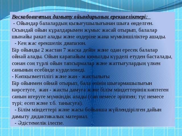 Воскобовичтың дамыту ойындарының ерекшеліктері:  - Ойындар балалардың қызығушылығынан шыға өнделген.  Осындай ойын құралдарымен жұмыс жасай отырып, балалар шынайы рақат алады және өздеріне жаңа мүмкіншіліктер ашады.    - Кең жас ерекшелік диапазон.   Бір ойынды 2 жастан 7 жасқа дейін және одан ересек балалар ойнай алады. Ойын қарапайым қимылды күрделі етуден басталады, сонан соң түрлі ойын тапсырмалар және жаттығулардың үлкен санының есебінде күрделенеді.  - Көпқызметтілігі және жан - жақтылығы   Бір ойынмен ойнай отырып, бала өзінің шығармашылығын көрсетуге, жан - жақты дамуға және білім міндеттерінің көптеген санын игеруге мүмкіндік алады (сан немесе әріппен; түс немесе түрі; есеп және т.б. танысуға).    - Білім міндеттері және жасы бойынша жүйлендірілген дайын дамыту дидактикалық материал.    - Әдістемелік ілеспе. 