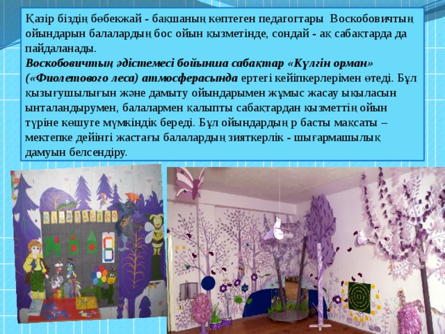 Қазір біздің бөбекжай - бақшаның көптеген педагогтары Воскобовичтың ойындарын балалардың бос ойын қызметінде, сондай - ақ сабақтарда да пайдаланады. Воскобовичтың әдістемесі бойынша сабақтар «Күлгін орман» («Фиолетового леса) атмосферасында ертегі кейіпкерлерімен өтеді. Бұл қызығушылығын және дамыту ойындарымен жұмыс жасау ықыласын ынталандырумен, балалармен қалыпты сабақтардан қызметтің ойын түріне көшуге мүмкіндік береді. Бұл ойындардың р басты мақсаты – мектепке дейінгі жастағы балалардың зияткерлік - шығармашылық дамуын белсендіру. 