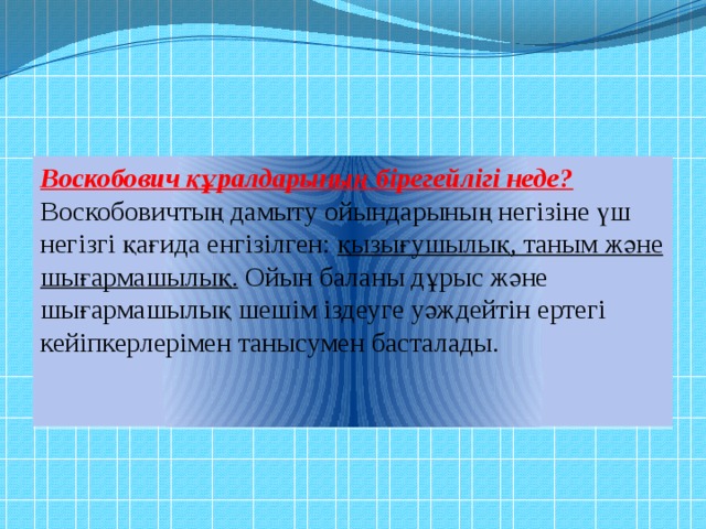 Воскобович құралдарының бірегейлігі неде? Воскобовичтың дамыту ойындарының негізіне үш негізгі қағида енгізілген: қызығушылық, таным және шығармашылық. Ойын баланы дұрыс және шығармашылық шешім іздеуге уәждейтін ертегі кейіпкерлерімен танысумен басталады. 