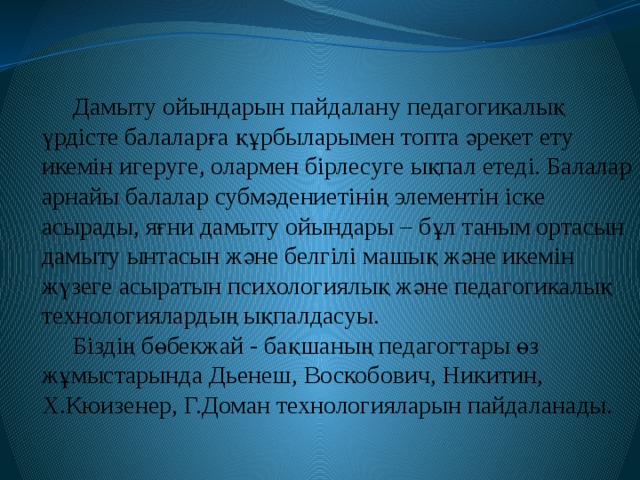 Дамыту ойындарын пайдалану педагогикалық үрдісте балаларға құрбыларымен топта әрекет ету икемін игеруге, олармен бірлесуге ықпал етеді. Балалар арнайы балалар субмәдениетінің элементін іске асырады, яғни дамыту ойындары – бұл таным ортасын дамыту ынтасын және белгілі машық және икемін жүзеге асыратын психологиялық және педагогикалық технологиялардың ықпалдасуы. Біздің бөбекжай - бақшаның педагогтары өз жұмыстарында Дьенеш, Воскобович, Никитин, Х.Кюизенер, Г.Доман технологияларын пайдаланады. 