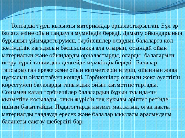 Топтарда түрлі қызықты материалдар орналастырылған. Бұл әр балаға өзіне ойын таңдауға мүмкіндік береді. Дамыту ойындарының бұрышын ұйымдастырумен, тәрбиешілер олардың балаларға қол жетімділік қағидасын басшылыққа ала отырып, осындай ойын материалын және ойындарды орналастырды, оларды балалармен игеру түрлі танымдық деңгейде мүмкіндік береді. Балалар тапсырылған ереже және ойын қызметтерін игеріп, ойынның жаңа нұсқасын ойлап табуға көшеді. Тәрбиешілер онымен жеке әуестігін көрсетумен балаларды танымдық ойын қызметіне тартады. Сонымен қатар тәрбиешілер балалардың бұрын туындаған қызметіне қосылады, оның жүрісін тең құқылы әріптес ретінде ішінен бағыттайды. Педагогтарда қызмет мақсатын, оған нақты материалды таңдауда ересек және балалар ықыласы арасындағы балансты сақтау шеберлігі бар. 