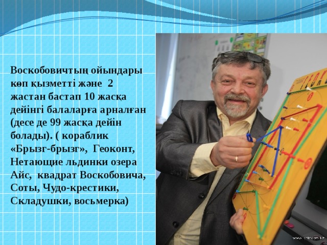 Воскобовичтың ойындары көп қызметті және 2 жастан бастап 10 жасқа дейінгі балаларға арналған (десе де 99 жасқа дейін болады). ( кораблик «Брызг-брызг», Геоконт, Нетающие льдинки озера Айс, квадрат Воскобовича, Соты, Чудо-крестики, Складушки, восьмерка)   