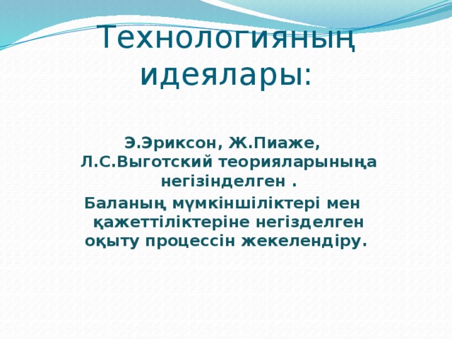 Технологияның идеялары: Э.Эриксон, Ж.Пиаже, Л.С.Выготский теорияларыныңа негізінделген . Баланың мүмкіншіліктері мен қажеттіліктеріне негізделген оқыту процессін жекелендіру. 