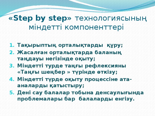 «Step by step» технологиясының міндетті компоненттері Тақырыптың орталықтарды құру; Жасалған орталықтарда баланың таңдауы негізінде оқыту; Міндетті турде таңғы рефлексияны «Таңғы шеңбер » түрінде өткізу; Міндетті түрде оқыту процессіне ата-аналарды қатыстыру; Дені сау балалар тобына денсаулығында проблемалары бар балаларды енгізу. 
