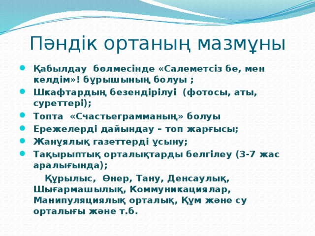 Пәндік ортаның мазмұны Қабылдау бөлмесінде «Салеметсіз бе, мен келдім»! бұрышының болуы ; Шкафтардың безендірілуі (фотосы, аты, суреттері); Топта «Счастьеграмманың» болуы Ережелерді дайындау – топ жарғысы; Жанұялық газеттерді ұсыну; Тақырыптық орталықтарды белгілеу (3-7 жас аралығында);  Құрылыс, Өнер, Тану, Денсаулық, Шығармашылық, Коммуникациялар, Манипуляциялық орталық, Құм және су орталығы және т.б.  