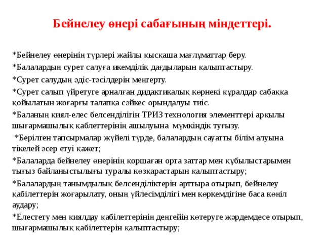 Бейнелеу өнері сабағының міндеттері.     *Бейнелеу өнерінің түрлері жайлы қысқаша мағлұматтар беру. *Балалардың сурет салуға икемділік дағдыларын қалыптастыру. *Сурет салудың әдіс-тәсілдерін меңгерту. *Сурет салып үйретуге арналған дидактикалық көрнекі құралдар сабаққа қойылатын жоғарғы талапқа сәйкес орындалуы тиіс. *Баланың қиял-елес белсенділігін ТРИЗ технология элементтері арқылы шығармашылық қаблеттерінің ашылуына мүмкіндік туғызу.  *Берілген тапсырмалар жүйелі түрде, балалардың сауатты білім алуына тікелей әсер етуі қажет; *Балаларда бейнелеу өнерінің қоршаған орта заттар мен құбылыстарымен тығыз байланыстылығы туралы көзқарастарын қалыптастыру; *Балалардың танымдылық белсенділіктерін арттыра отырып, бейнелеу қабілеттерін жоғарылату, оның үйлесімділігі мен көркемдігіне баса көңіл аудару; *Елестету мен қиялдау қабілеттерінің деңгейін көтеруге жәрдемдесе отырып, шығармашылық қабілеттерін қалыптастыру; 