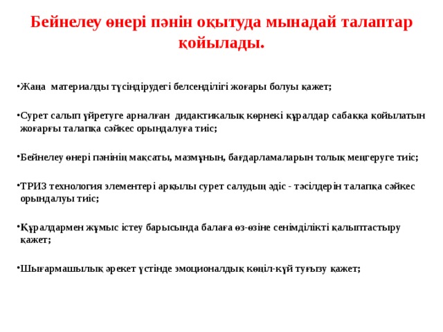Бейнелеу өнері пәнін оқытуда мынадай талаптар қойылады.   Жаңа материалды түсіндірудегі белсенділігі жоғары болуы қажет;  Сурет салып үйретуге арналған дидактикалық көрнекі құралдар сабаққа қойылатын жоғарғы талапқа сәйкес орындалуға тиіс;  Бейнелеу өнері пәнінің мақсаты, мазмұнын, бағдарламаларын толық меңгеруге тиіс;  ТРИЗ технология элементері арқылы сурет салудың әдіс - тәсілдерін талапқа сәйкес орындалуы тиіс;  Құралдармен жұмыс істеу барысында балаға өз-өзіне сенімділікті қалыптастыру қажет;  Шығармашылық әрекет үстінде эмоционалдық көңіл-күй туғызу қажет;    