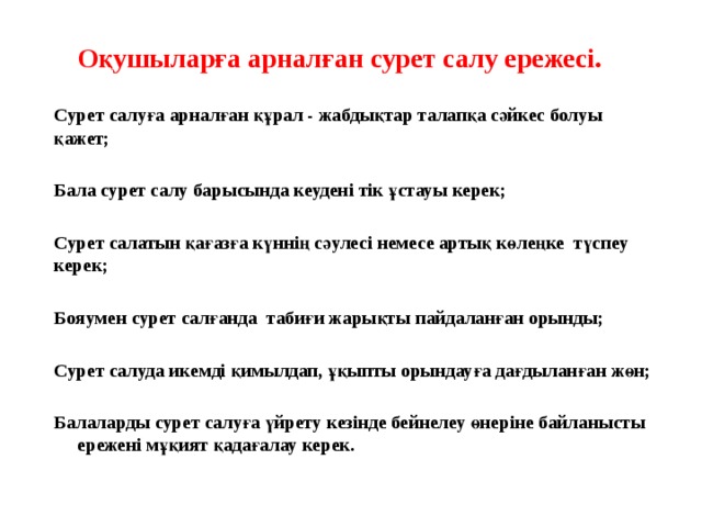 Оқушыларға арналған сурет салу ережесі.   Сурет салуға арналған құрал - жабдықтар талапқа сәйкес болуы қажет;  Бала сурет салу барысында кеудені тік ұстауы керек;  Сурет салатын қағазға күннің сәулесі немесе артық көлеңке түспеу керек;  Бояумен сурет салғанда табиғи жарықты пайдаланған орынды;  Сурет салуда икемді қимылдап, ұқыпты орындауға дағдыланған жөн;  Балаларды сурет салуға үйрету кезінде бейнелеу өнеріне байланысты ережені мұқият қадағалау керек.   
