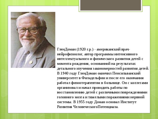 ГленДоман (1920 г.р.) - американский врач-нейрофизиолог, автор программы интенсивного интеллектуального и физического развития детей с момента рождения, основанной на результатах детального изучения закономерностей развития детей. В 1940 году ГленДоман окончил Пенсильванский университет в Филадельфии и после его окончания работал физиотерапевтом в больнице. Он с коллегами организовал и начал проводить работы по восстановлению детей с различными повреждениями головного мозга и тяжелыми поражениями нервной системы. В 1955 году Доман основал Институт Развития ЧеловеческогоПотенциала.   