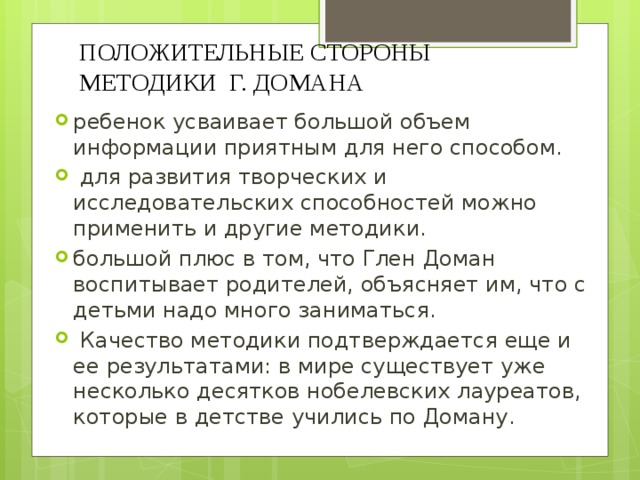 ПОЛОЖИТЕЛЬНЫЕ СТОРОНЫ МЕТОДИКИ Г. ДОМАНА ребенок усваивает большой объем информации приятным для него способом.  для развития творческих и исследовательских способностей можно применить и другие методики. большой плюс в том, что Глен Доман воспитывает родителей, объясняет им, что с детьми надо много заниматься.  Качество методики подтверждается еще и ее результатами: в мире существует уже несколько десятков нобелевских лауреатов, которые в детстве учились по Доману. 