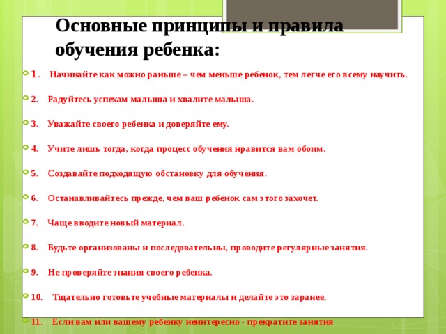 Основные принципы и правила обучения ребенка: 1 .    Начинайте как можно раньше – чем меньше ребенок, тем легче его всему научить.   2.    Радуйтесь успехам малыша и хвалите малыша.   3.    Уважайте своего ребенка и доверяйте ему.   4.    Учите лишь тогда, когда процесс обучения нравится вам обоим.   5.    Создавайте подходящую обстановку для обучения.   6.    Останавливайтесь прежде, чем ваш ребенок сам этого захочет.   7.    Чаще вводите новый материал.   8.    Будьте организованы и последовательны, проводите регулярные занятия.   9.    Не проверяйте знания своего ребенка.   10.    Тщательно готовьте учебные материалы и делайте это заранее.   11.    Если вам или вашему ребенку неинтересно - прекратите занятия 