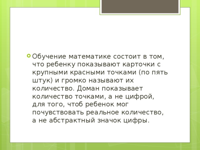 Обучение математике состоит в том, что ребенку показывают карточки с крупными красными точками (по пять штук) и громко называют их количество. Доман показывает количество точками, а не цифрой, для того, чтоб ребенок мог почувствовать реальное количество, а не абстрактный значок цифры.   