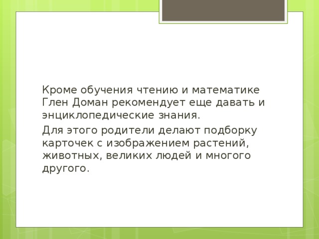 Кроме обучения чтению и математике Глен Доман рекомендует еще давать и энциклопедические знания. Для этого родители делают подборку карточек с изображением растений, животных, великих людей и многого другого. 