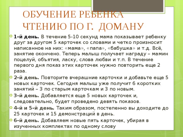 ОБУЧЕНИЕ РЕБЕНКА ЧТЕНИЮ ПО Г. ДОМАНУ 1-й день. В течение 5-10 секунд мама показывает ребенку друг за другом 5 карточек со словами и четко произносит написанное на них: «мама», «папа», «бабушка» и т.д. Всё, занятие окончено. Теперь малыш получает награду – мамин поцелуй, объятия, ласку, слова любви и т.п. В течение первого дня показ этих карточек нужно повторить еще 2 раза. 2-й день. Повторите вчерашние карточки и добавьте еще 5 новых карточек. Сегодня малыш уже получит 6 коротких занятий – 3 по старым карточкам и 3 по новым. 3-й день. Добавляется еще 5 новых карточек и, следовательно, будет проведено девять показов. 4-й и 5-й день. Таким образом, постепенно вы доходите до 25 карточек и 15 демонстраций в день. 6-й день. Добавляем новые пять карточек, убирая в изученных комплектах по одному слову 