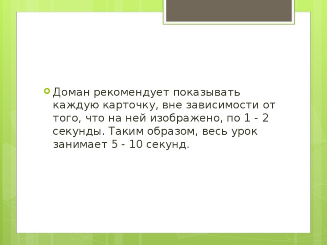 Доман рекомендует показывать каждую карточку, вне зависимости от того, что на ней изображено, по 1 - 2 секунды. Таким образом, весь урок занимает 5 - 10 секунд. 