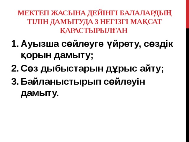 Мектеп жасына дейінгі балалардың тілін дамытуда 3 негізгі мақсат қарастырылған   Ауызша сөйлеуге үйрету, сөздік қорын дамыту; Сөз дыбыстарын дұрыс айту; Байланыстырып сөйлеуін дамыту. 