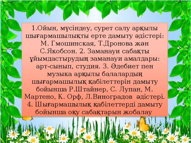1.Ойын, мүсіндеу, сурет салу арқылы шығармашылықты ерте дамыту әдістері: М. Гмошинская, Т.Дронова жән С.Якобсон. 2. Заманауи сабақты ұйымдастырудың заманауи амалдары: арт-сынып, студия. 3. Әдебиет пен музыка арқылы балалардың шығармашылық қабілеттерін дамыту бойынша Р.Штайнер, С. Лупан, М. Мартено, К. Орф, Л.Виноградов әдістері. 4. Шығармашылық қабілеттерді дамыту бойынша оқу сабақтарын жобалау 
