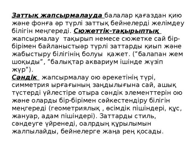 Заттық жапсырмалауда балалар қағаздан қию және фонға әр түрлі заттық бейнелерді желімдеу білігін меңгереді. Сюжеттік-тақырыптық жапсырмалау тақырып немесе сюжетке сай бір-бірімен байланыстыәр түрлі заттарды қиып және жабыстыру білігінің болуы қажет. (“балапан жем шоқыды”, “балықтар аквариум ішінде жүзіп жүр”). Сәндік   жапсырмалау ою әрекетінің түрі, симметрия ырғағының заңдылығына сай, ашық түстерді үйлестіре отыра сәндік элементтерін ою және оларды бір-бірімен сәйкестендіру білігін меңгереді (геометриялық , өсімдік пішіндері, құс, жануар, адам пішіндері). Заттарды стиль, сәндеуге үйренеді, оалрдың құрылымын жалпылайды, бейнелерге жаңа рең қосады. 