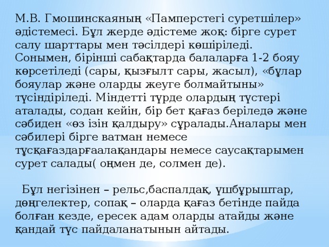 М.В. Гмошинскаяның «Памперстегі суретшілер» әдістемесі. Бұл жерде әдістеме жоқ: бірге сурет салу шарттары мен тәсілдері көшіріледі. Сонымен, бірінші сабақтарда балаларға 1-2 бояу көрсетіледі (сары, қызғылт сары, жасыл), «бұлар бояулар және оларды жеуге болмайтыны» түсіндіріледі. Міндетті түрде олардың түстері аталады, содан кейін, бір бет қағаз беріледә және сәбиден «өз ізін қалдыру» сұралады.Аналары мен сәбилері бірге ватман немесе тұсқағаздарғаалақандары немесе саусақтарымен сурет салады( оңмен де, солмен де).  Бұл негізінен – рельс,баспалдақ, үшбұрыштар, дөңгелектер, сопақ – оларда қағаз бетінде пайда болған кезде, ересек адам оларды атайды және қандай түс пайдаланатынын айтады. 
