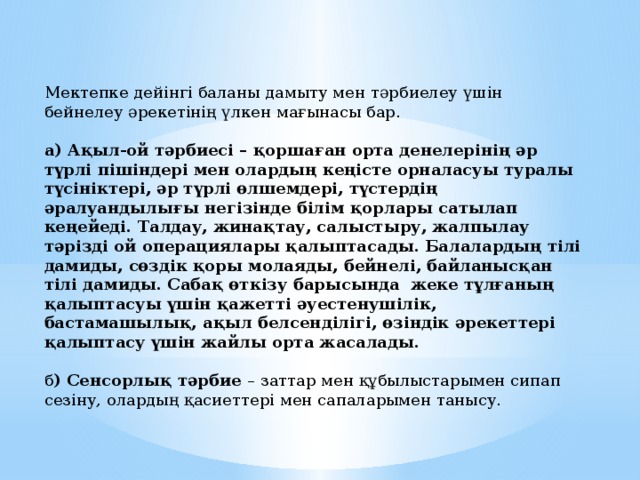 Мектепке дейінгі баланы дамыту мен тәрбиелеу үшін бейнелеу әрекетінің үлкен мағынасы бар. а) Ақыл-ой тәрбиесі – қоршаған орта денелерінің әр түрлі пішіндері мен олардың кеңісте орналасуы туралы түсініктері, әр түрлі өлшемдері, түстердің әралуандылығы негізінде білім қорлары сатылап кеңейеді. Талдау, жинақтау, салыстыру, жалпылау тәрізді ой операциялары қалыптасады. Балалардың тілі дамиды, сөздік қоры молаяды, бейнелі, байланысқан тілі дамиды. Сабақ өткізу барысында жеке тұлғаның қалыптасуы үшін қажетті әуестенушілік, бастамашылық, ақыл белсенділігі, өзіндік әрекеттері қалыптасу үшін жайлы орта жасалады. б ) Сенсорлық тәрбие – заттар мен құбылыстарымен сипап сезіну, олардың қасиеттері мен сапаларымен танысу. 