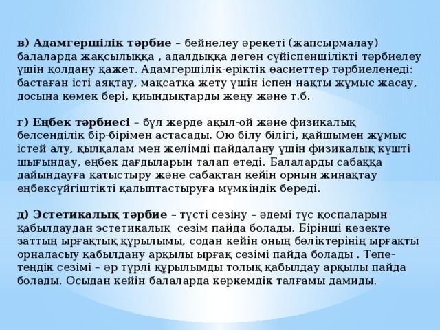 в) Адамгершілік тәрбие – бейнелеу әрекеті (жапсырмалау) балаларда жақсылыққа , адалдыққа деген сүйіспеншілікті тәрбиелеу үшін қолдану қажет. Адамгершілік-еріктік өасиеттер тәрбиеленеді: бастаған істі аяқтау, мақсатқа жету үшін іспен нақты жұмыс жасау, досына көмек бері, қиындықтарды жеңу және т.б. г) Еңбек тәрбиесі – бұл жерде ақыл-ой және физикалық белсенділік бір-бірімен астасады. Ою білу білігі, қайшымен жұмыс істей алу, қылқалам мен желімді пайдалану үшін физикалық күшті шығындау, еңбек дағдыларын талап етеді. Балаларды сабаққа дайындауға қатыстыру және сабақтан кейін орнын жинақтау еңбексүйгіштікті қалыптастыруға мүмкіндік береді. д) Эстетикалық тәрбие – түсті сезіну – әдемі түс қоспаларын қабылдаудан эстетикалық сезім пайда болады. Бірінші кезекте заттың ырғақтық құрылымы, содан кейін оның бөліктерінің ырғақты орналасыу қабылдану арқылы ырғақ сезімі пайда болады . Тепе-теңдік сезімі – әр түрлі құрылымды толық қабылдау арқылы пайда болады. Осыдан кейін балаларда көркемдік талғамы дамиды. 