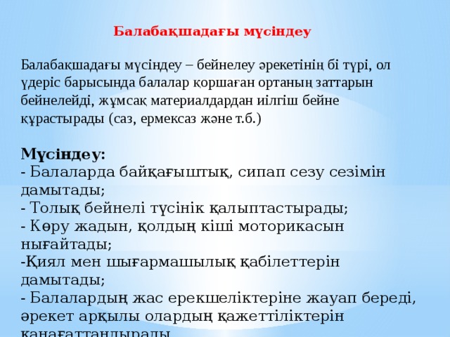 Балабақшадағы мүсіндеу     Балабақшадағы мүсіндеу – бейнелеу әрекетінің бі түрі, ол үдеріс барысында балалар қоршаған ортаның заттарын бейнелейді, жұмсақ материалдардан иілгіш бейне құрастырады (саз, ермексаз және т.б.)   Мүсіндеу:  - Балаларда байқағыштық, сипап сезу сезімін дамытады;  - Толық бейнелі түсінік қалыптастырады;  - Көру жадын, қолдың кіші моторикасын нығайтады;  -Қиял мен шығармашылық қабілеттерін дамытады;  - Балалардың жас ерекшеліктеріне жауап береді, әрекет арқылы олардың қажеттіліктерін қанағаттандырады.     
