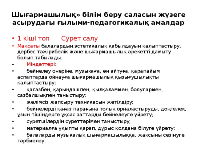 Шығармашылық» білім беру саласын жүзеге асырудағы ғылыми-педагогикалық амалдар 1 кіші топ Сурет салу Мақсаты балалардың эстетикалық қабылдауын қалыптастыру, дербес тәжірибелік және шығармашылық әрекетті дамыту болып табылады.        Міндеттері:        бейнелеу өнеріне, музыкаға, ән айтуға, қарапайым аспаптарда ойнауға шығармашылық қызығушылықты қалыптастыру;        қағазбен, қарындашпен, қылқаламмен, бояулармен, сазбалшықпен таныстыру;        желімсіз жапсыру техникасын жетілдіру;        бейнелерді қағаз парағына толық орналастыруды, дөңгелек, ұзын пішіндерге ұқсас заттарды бейнелеуге үйрету;        суретшілердің суреттерімен таныстыру;        материалға ұқыпты қарап, дұрыс қолдана білуге үйрету;        балаларды музыкалық шығармашылыққа, жақсыны сезінуге тәрбиелеу. 
