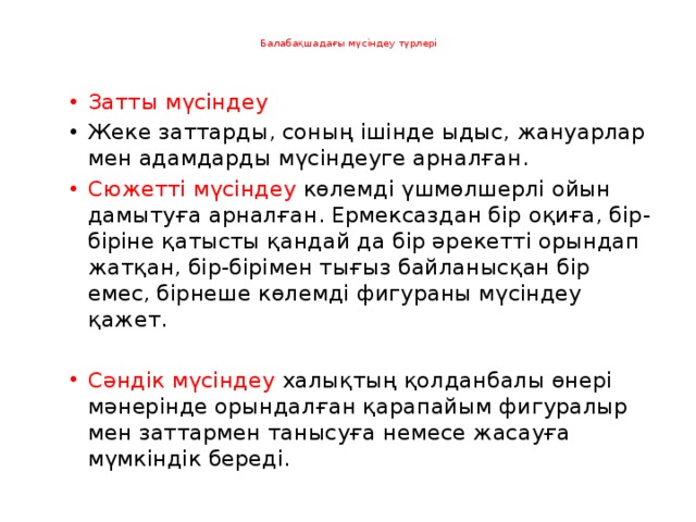   Балабақшадағы мүсіндеу түрлері   Затты мүсіндеу Жеке заттарды, соның ішінде ыдыс, жануарлар мен адамдарды мүсіндеуге арналған. Сюжетті мүсіндеу көлемді үшмөлшерлі ойын дамытуға арналған. Ермексаздан бір оқиға, бір-біріне қатысты қандай да бір әрекетті орындап жатқан, бір-бірімен тығыз байланысқан бір емес, бірнеше көлемді фигураны мүсіндеу қажет. Сәндік мүсіндеу халықтың қолданбалы өнері мәнерінде орындалған қарапайым фигуралыр мен заттармен танысуға немесе жасауға мүмкіндік береді.   