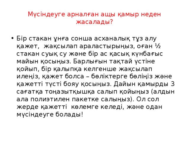 Мүсіндеуге арналған ащы қамыр неден жасалады? Бір стакан ұнға сонша асханалық тұз алу қажет, жақсылап араластырыңыз, оған ½ стакан суық су және бір ас қасық күнбағыс майын қосыңыз. Барлығын тақтай үстіне қойып, бір қалыпқа келгенше жақсылап илеңіз, қажет болса – бөліктерге бөліңіз және қажетті түсті бояу қосыңыз. Дайын қамырды 3 сағатқа тоңазытқышқа салып қойыңыз (алдын ала полиэтилен пакетке салыңыз). Ол сол жерде қажетті көлемге келеді, және одан мүсіндеуге болады!   
