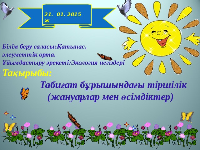  21. 01. 2015 ж Білім беру саласы:Қатынас,  әлеуметтік орта.  Ұйымдастыру әрекеті:Экология негіздері  Тақырыбы:   Табиғат бұрышындағы тіршілік  (жануарлар мен өсімдіктер) 