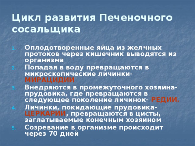 Цикл развития Печеночного сосальщика Оплодотворенные яйца из желчных протоков через кишечник выводятся из организма Попадая в воду превращаются в микроскопические личинки- МИРАЦИДИИ Внедряются в промежуточного хозяина-прудовика, где превращаются в следующее поколение личинок- РЕДИИ. Личинки, покидающие прудовика- ЦЕРКАРИИ , превращаются в цисты, заглатываемые конечным хозяином Созревание в организме происходит через 70 дней 