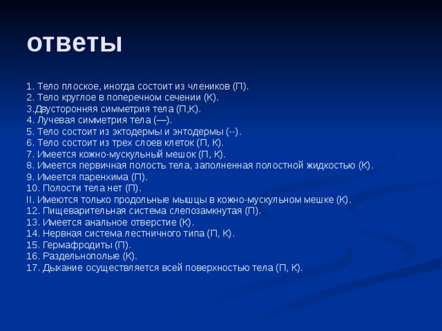 ответы 1. Тело плоское, иногда состоит из члеников (П). 2. Тело круглое в поперечном сечении (К). 3.Двусторонняя симметрия тела (П,К). 4. Лучевая симметрия тела (—). 5. Тело состоит из эктодермы и энтодермы (--). 6. Тело состоит из трех слоев клеток (П, К). 7. Имеется кожно-мускульный мешок (П, К). 8. Имеется первичная полость тела, заполненная полостной жидкостью (К). 9. Имеется паренхима (П). 10. Полости тела нет (П). II. Имеются только продольные мышцы в кожно-мускульном мешке (К). 12. Пищеварительная система слепозамкнутая (П). 13. Имеется анальное отверстие (К). 14. Нервная система лестничного типа (П, К). 15. Гермафродиты (П). 16. Раздельнополые (К). 17. Дыхание осуществляется всей поверхностью тела (П, К). 