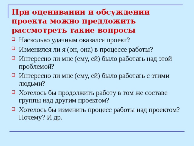 При оценивании и обсуждении проекта можно предложить рассмотреть такие вопросы Насколько удачным оказался проект? Изменился ли я (он, она) в процессе работы? Интересно ли мне (ему, ей) было работать над этой проблемой? Интересно ли мне (ему, ей) было работать с этими людьми? Хотелось бы продолжить работу в том же составе группы над другим проектом? Хотелось бы изменить процесс работы над проектом? Почему? И др. 