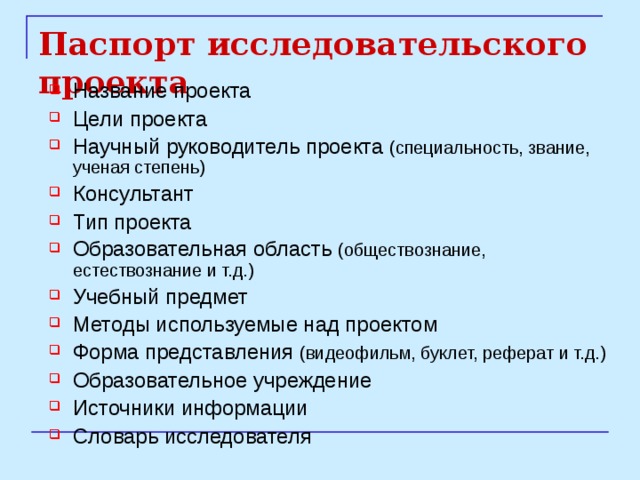 Паспорт исследовательского проекта Название проекта Цели проекта Научный руководитель проекта (специальность, звание, ученая степень) Консультант Тип проекта Образовательная область (обществознание, естествознание и т.д.) Учебный предмет Методы используемые над проектом Форма представления (видеофильм, буклет, реферат и т.д.) Образовательное учреждение Источники информации Словарь исследователя 