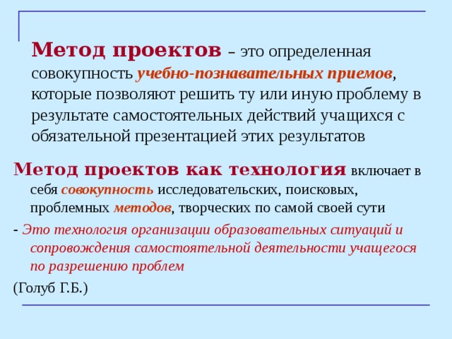 Метод проектов  –  это определенная совокупность учебно-познавательных приемов , которые позволяют решить ту или иную проблему в результате самостоятельных действий учащихся с обязательной презентацией этих результатов Метод проектов как технология  включает в себя совокупность исследовательских, поисковых, проблемных методов , творческих по самой своей сути - Это технология организации образовательных ситуаций и сопровождения самостоятельной деятельности учащегося по разрешению проблем  (Голуб Г.Б.) 